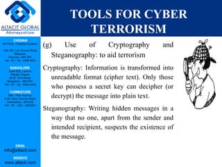 CHENNAI
3rd Floor, ‘Creative Enclave’,
148-150, Luz Church Road,
Mylapore,
Chennai - 600 004.
Tel: +91 - 44 - 2498 4821
BANGALORE
Suite 920, Level 9,
Raheja Towers,
26-27, M G Road,
Bangalore - 560 001.
Tel: +91 - 80 - 6546 2400
COIMBATORE
BB1, Park Avenue,
# 48, Race Course Road,
Coimbatore - 641018.
Tel: +91 - 422 – 6552921
EMAIL
info@altacit.com
WEBSITE
www.altacit.com
TOOLS FOR CYBER
TERRORISM
(g) Use of Cryptography and
Steganography: to aid terrorism
Cryptography: Information is transformed into
unreadable format (cipher text). Only those
who possess a secret key can decipher (or
decrypt) the message into plain text.
Steganography: Writing hidden messages in a
way that no one, apart from the sender and
intended recipient, suspects the existence of
the message.
 