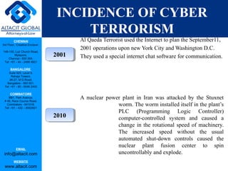 CHENNAI
3rd Floor, ‘Creative Enclave’,
148-150, Luz Church Road,
Mylapore,
Chennai - 600 004.
Tel: +91 - 44 - 2498 4821
BANGALORE
Suite 920, Level 9,
Raheja Towers,
26-27, M G Road,
Bangalore - 560 001.
Tel: +91 - 80 - 6546 2400
COIMBATORE
BB1, Park Avenue,
# 48, Race Course Road,
Coimbatore - 641018.
Tel: +91 - 422 – 6552921
EMAIL
info@altacit.com
WEBSITE
www.altacit.com
INCIDENCE OF CYBER
TERRORISM
Al Qaeda Terrorist used the Internet to plan the September11,
2001 operations upon new York City and Washington D.C.
They used a special internet chat software for communication.
A nuclear power plant in Iran was attacked by the Stuxnet
worm. The worm installed itself in the plant’s
PLC (Programming Logic Controller)
computer-controlled system and caused a
change in the rotational speed of machinery.
The increased speed without the usual
automated shut-down controls caused the
nuclear plant fusion center to spin
uncontrollably and explode.
20102010
20012001
 