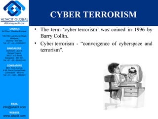 CHENNAI
3rd Floor, ‘Creative Enclave’,
148-150, Luz Church Road,
Mylapore,
Chennai - 600 004.
Tel: +91 - 44 - 2498 4821
BANGALORE
Suite 920, Level 9,
Raheja Towers,
26-27, M G Road,
Bangalore - 560 001.
Tel: +91 - 80 - 6546 2400
COIMBATORE
BB1, Park Avenue,
# 48, Race Course Road,
Coimbatore - 641018.
Tel: +91 - 422 – 6552921
EMAIL
info@altacit.com
WEBSITE
www.altacit.com
CYBER TERRORISM
• The term ‘cyber terrorism’ was coined in 1996 by
Barry Collin.
• Cyber terrorism - “convergence of cyberspace and
terrorism”.
 