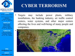 CHENNAI
3rd Floor, ‘Creative Enclave’,
148-150, Luz Church Road,
Mylapore,
Chennai - 600 004.
Tel: +91 - 44 - 2498 4821
BANGALORE
Suite 920, Level 9,
Raheja Towers,
26-27, M G Road,
Bangalore - 560 001.
Tel: +91 - 80 - 6546 2400
COIMBATORE
BB1, Park Avenue,
# 48, Race Course Road,
Coimbatore - 641018.
Tel: +91 - 422 – 6552921
EMAIL
info@altacit.com
WEBSITE
www.altacit.com
CYBER TERRORISM
• Targets may include power plants, military
installations, the banking industry, air traffic control
centers, water systems, and other major centers
affecting the lives and well-being of many people and
companies.
•
 