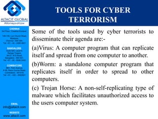 CHENNAI
3rd Floor, ‘Creative Enclave’,
148-150, Luz Church Road,
Mylapore,
Chennai - 600 004.
Tel: +91 - 44 - 2498 4821
BANGALORE
Suite 920, Level 9,
Raheja Towers,
26-27, M G Road,
Bangalore - 560 001.
Tel: +91 - 80 - 6546 2400
COIMBATORE
BB1, Park Avenue,
# 48, Race Course Road,
Coimbatore - 641018.
Tel: +91 - 422 – 6552921
EMAIL
info@altacit.com
WEBSITE
www.altacit.com
TOOLS FOR CYBER
TERRORISM
Some of the tools used by cyber terrorists to
disseminate their agenda are:-
(a)Virus: A computer program that can replicate
itself and spread from one computer to another.
(b)Worm: a standalone computer program that
replicates itself in order to spread to other
computers.
(c) Trojan Horse: A non-self-replicating type of
malware which facilitates unauthorized access to
the users computer system.
 