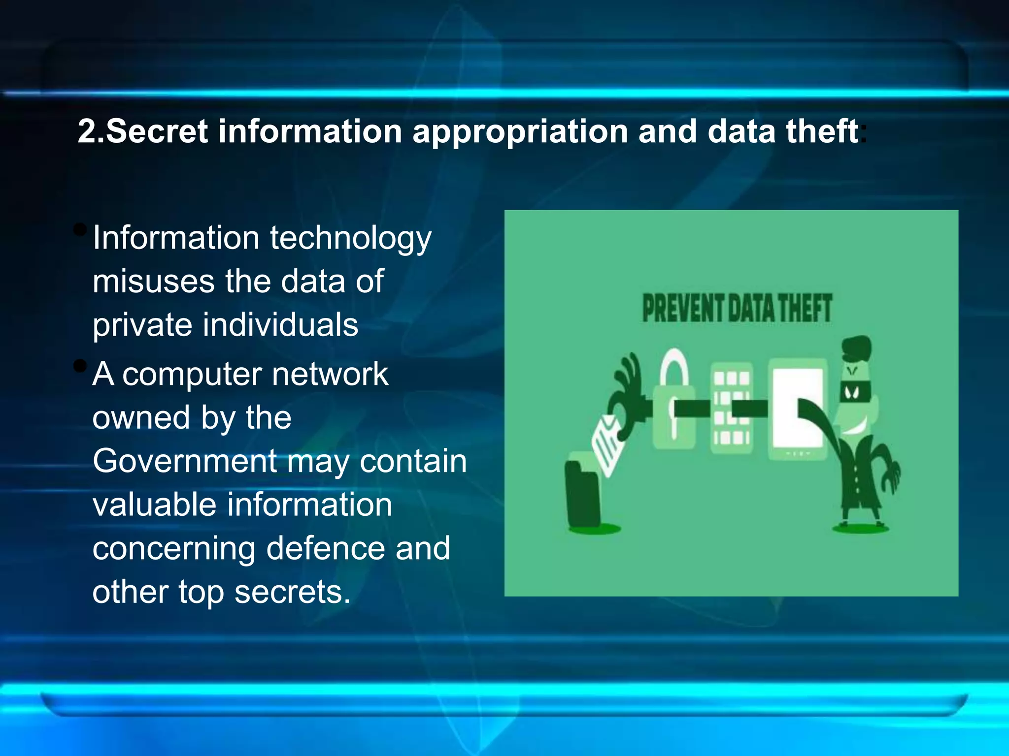 2.Secret information appropriation and data theft: 
•Information technology 
misuses the data of 
private individuals 
•A computer network 
owned by the 
Government may contain 
valuable information 
concerning defence and 
other top secrets. 
 
