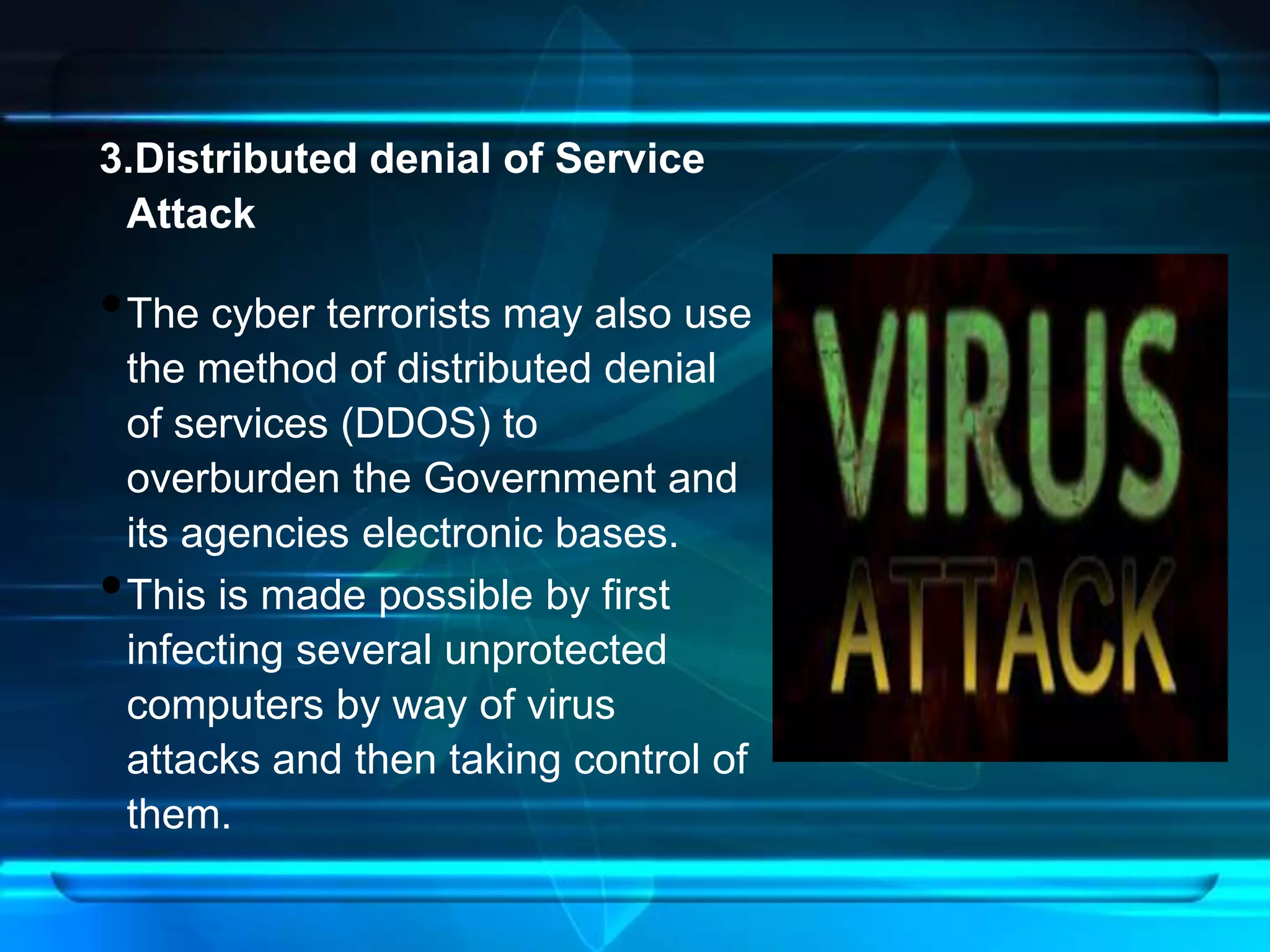 3.Distributed denial of Service 
Attack 
•The cyber terrorists may also use 
the method of distributed denial 
of services (DDOS) to 
overburden the Government and 
its agencies electronic bases. 
•This is made possible by first 
infecting several unprotected 
computers by way of virus 
attacks and then taking control of 
them. 
 