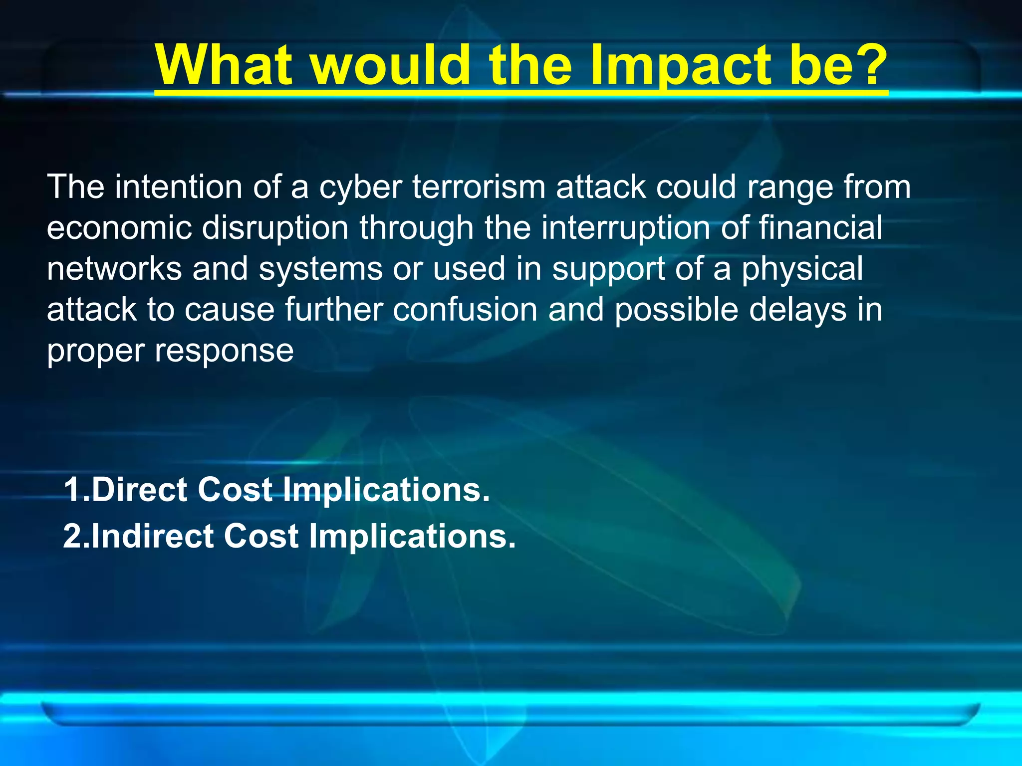 What would the Impact be? 
The intention of a cyber terrorism attack could range from 
economic disruption through the interruption of financial 
networks and systems or used in support of a physical 
attack to cause further confusion and possible delays in 
proper response 
1.Direct Cost Implications. 
2.Indirect Cost Implications. 
 