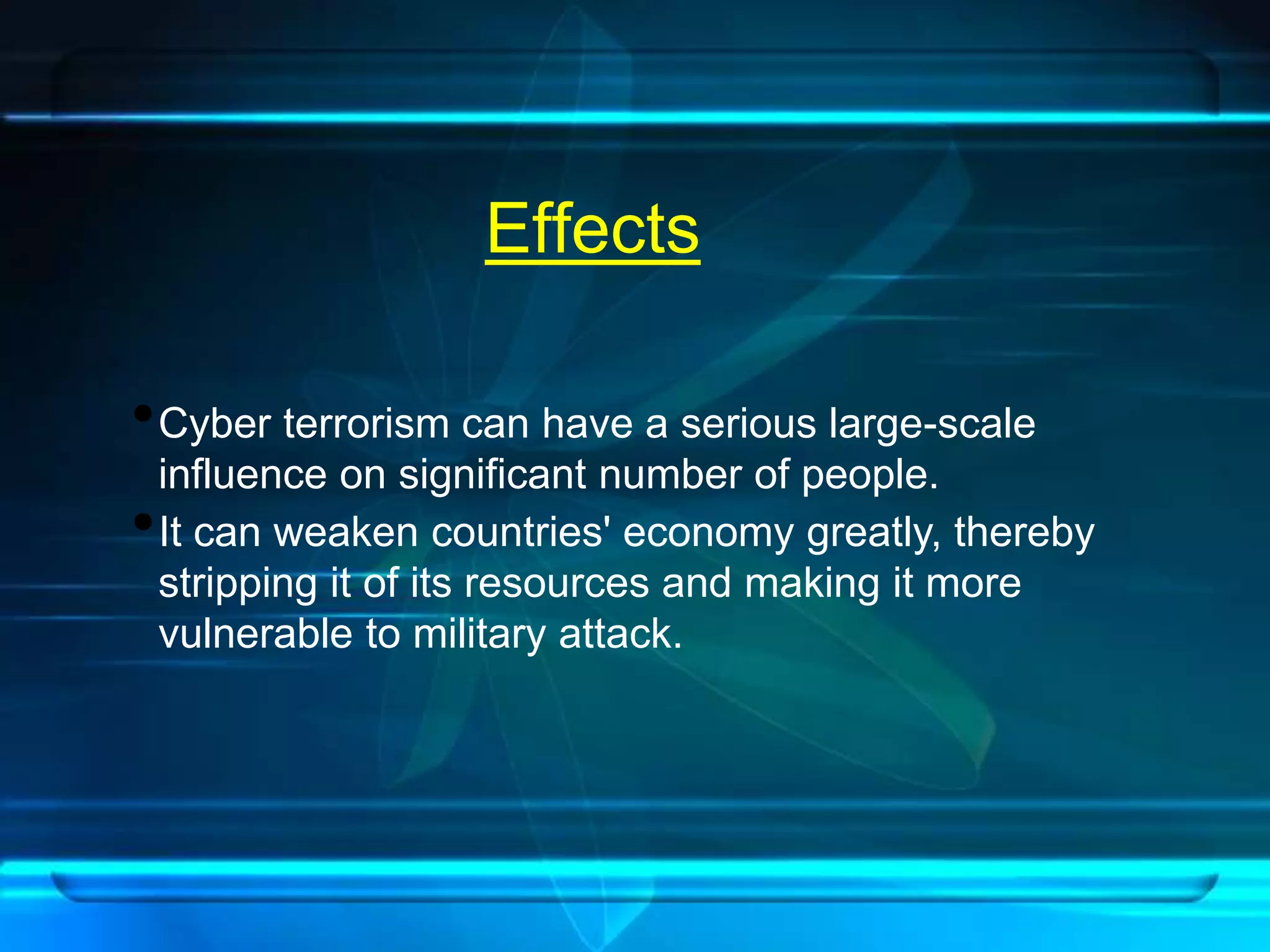 Effects 
•Cyber terrorism can have a serious large-scale 
influence on significant number of people. 
•It can weaken countries' economy greatly, thereby 
stripping it of its resources and making it more 
vulnerable to military attack. 
 