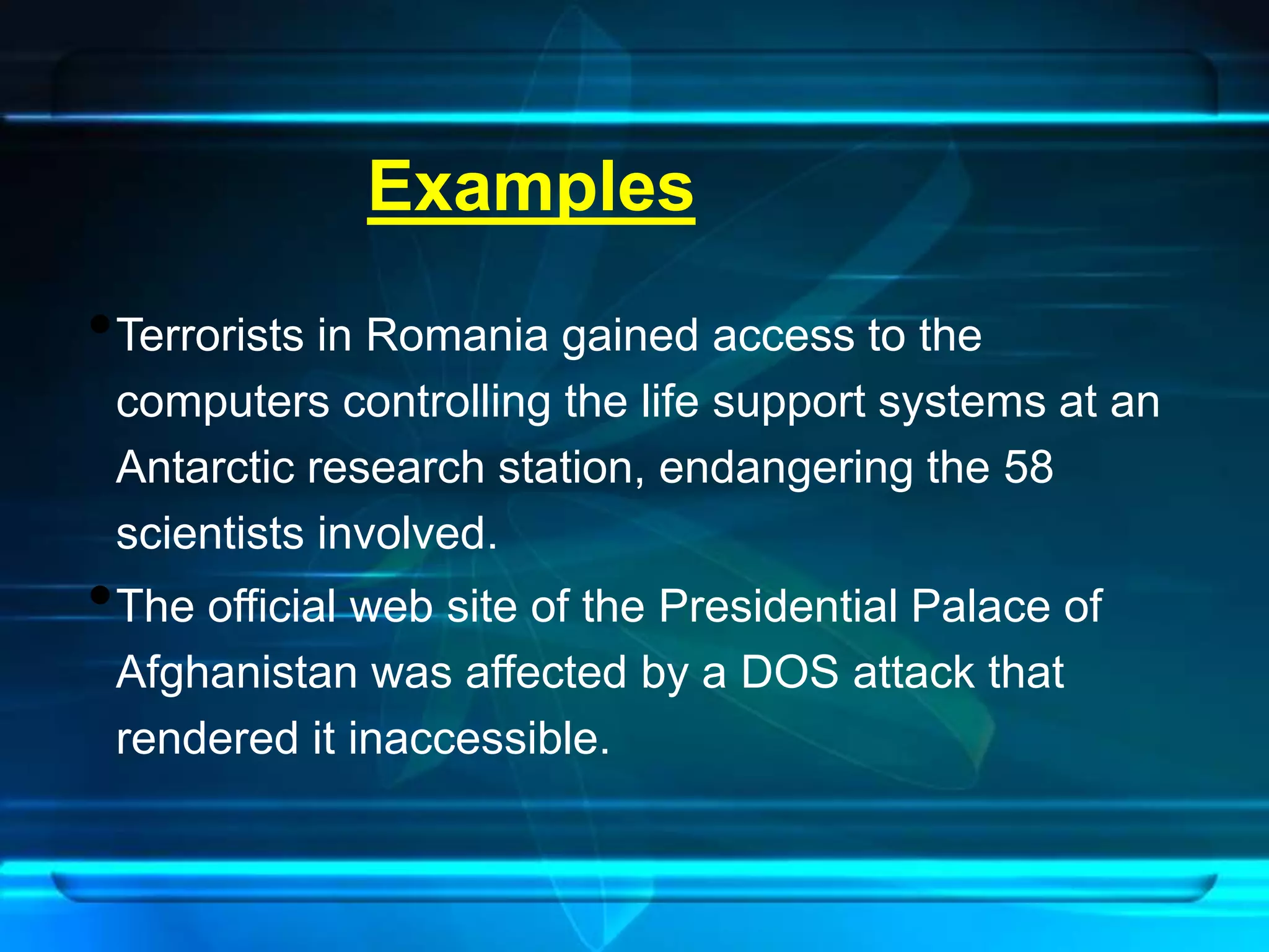 Examples 
•Terrorists in Romania gained access to the 
computers controlling the life support systems at an 
Antarctic research station, endangering the 58 
scientists involved. 
•The official web site of the Presidential Palace of 
Afghanistan was affected by a DOS attack that 
rendered it inaccessible. 
 