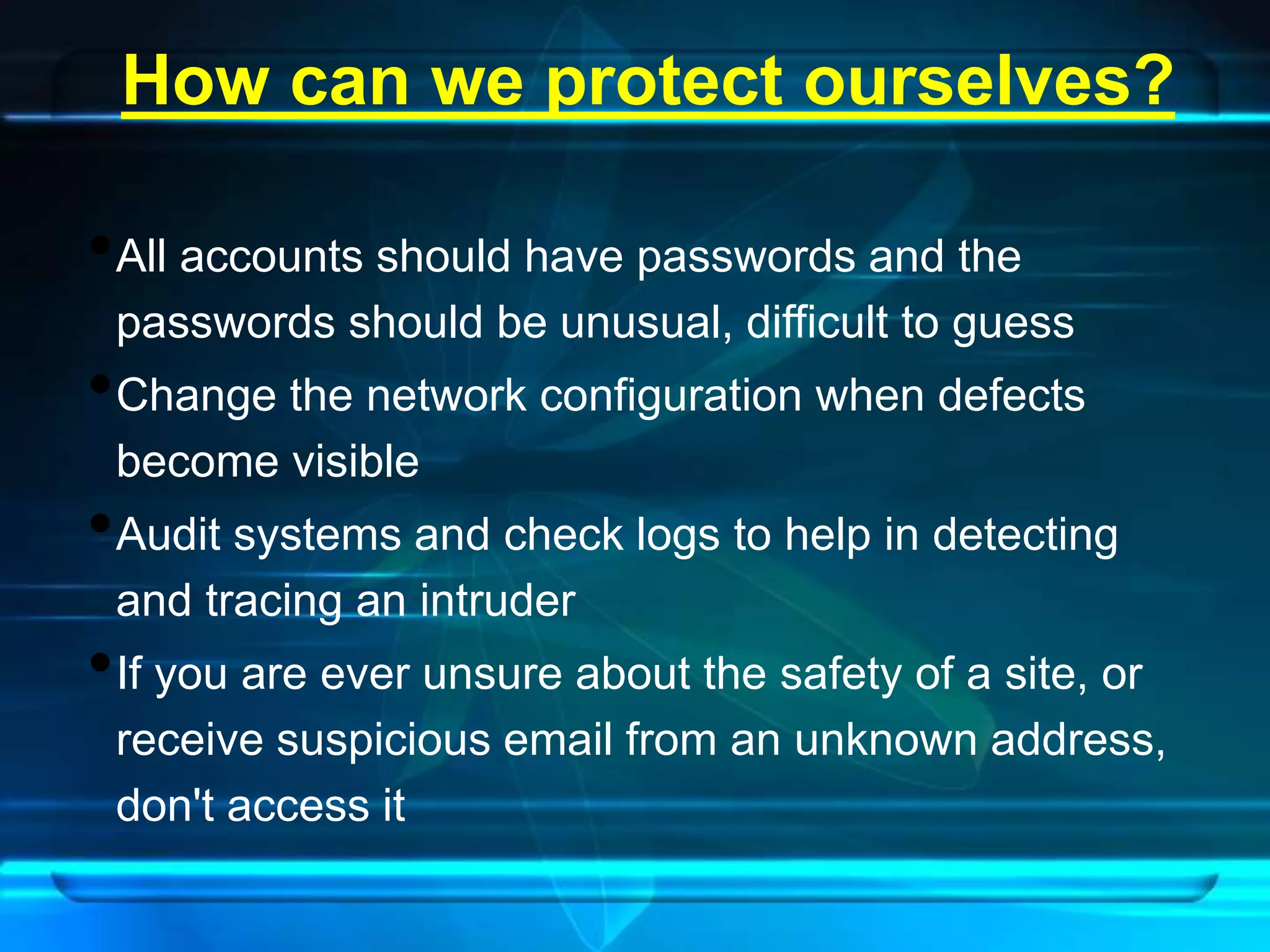 How can we protect ourselves? 
•All accounts should have passwords and the 
passwords should be unusual, difficult to guess 
•Change the network configuration when defects 
become visible 
•Audit systems and check logs to help in detecting 
and tracing an intruder 
•If you are ever unsure about the safety of a site, or 
receive suspicious email from an unknown address, 
don't access it 
 