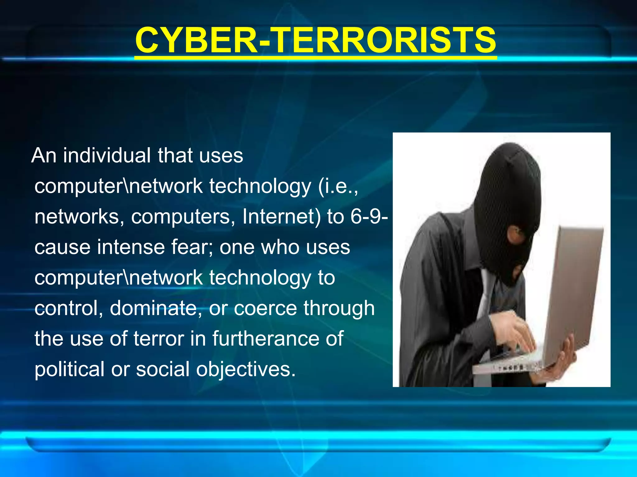 CYBER-TERRORISTS 
An individual that uses 
computernetwork technology (i.e., 
networks, computers, Internet) to 6-9- 
cause intense fear; one who uses 
computernetwork technology to 
control, dominate, or coerce through 
the use of terror in furtherance of 
political or social objectives. 
 