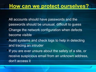 How can we protect ourselves? 
•All accounts should have passwords and the 
passwords should be unusual, difficult to guess 
•Change the network configuration when defects 
become visible 
•Audit systems and check logs to help in detecting 
and tracing an intruder 
•If you are ever unsure about the safety of a site, or 
receive suspicious email from an unknown address, 
don't access it 
 