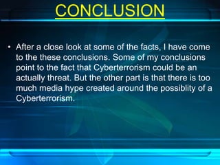 CONCLUSION 
• After a close look at some of the facts, I have come 
to the these conclusions. Some of my conclusions 
point to the fact that Cyberterrorism could be an 
actually threat. But the other part is that there is too 
much media hype created around the possiblity of a 
Cyberterrorism. 
 