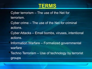 TERMS 
•Cyber terrorism – The use of the Net for 
terrorism. 
•Cyber crime – The use of the Net for criminal 
actions. 
•Cyber Attacks – Email bombs, viruses, intentional 
actions. 
•Information Warfare – Formalized governmental 
warfare 
•Techno Terrorism – Use of technology by terrorist 
groups 
 