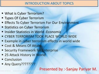 INTRODUCTION ABOUT TOPICS
 What is Cyber Terrorism?
 Types Of Cyber Terrorism
 Effects To Cyber Terrorism For Our Environment
 Statistics on Cyber Terrorism
 Insider Statistics in World -Economic
 CYBER TERRORISM TOOK PLACE WORLD WIDE
 Example in cyber terrorism effects in world wide
 Cost & Means Of Attack
 Security Framework for Enterprise
 25 Attack History in World
 Conclusion
 Any Query????????
Presented by :-Sanjay Pariyar M.
 