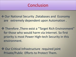 Conclusion
 Our National Security ,Databases and Economy
are extremely dependent upon Automation .
 Therefore ,There exist a ”Target Rich Environment”
for those who would harm via Internet. So first
priority is most Power High-tech Security in this
environment.
 Our Critical Infrastructure required joint
Private/Public Efforts to Protect Them.
 