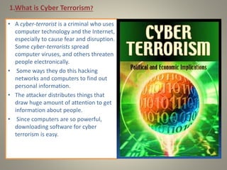 1.What is Cyber Terrorism?
• A cyber-terrorist is a criminal who uses
computer technology and the Internet,
especially to cause fear and disruption.
Some cyber-terrorists spread
computer viruses, and others threaten
people electronically.
• Some ways they do this hacking
networks and computers to find out
personal information.
• The attacker distributes things that
draw huge amount of attention to get
information about people.
• Since computers are so powerful,
downloading software for cyber
terrorism is easy.
 