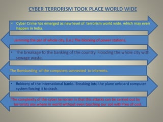 CYBER TERRORISM TOOK PLACE WORLD WIDE
• The breakage to the banking of the country. Flooding the whole city with
sewage waste.
• Cyber Crime has emerged as new level of terrorism world wide. which may even
happen in India.
Jamming the per of whole city. (i.e.) The blocking of power stations.
The Bombarding of the computers connected to internets.
• Robbery of the international banks. Breaking into the plane onboard computer
system forcing it to crash.
The complexity of the cyber terrorism is that this attacks can be carried out by
terrorists any where in world without even touching our soil with free of cost.
 