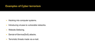  Hacking into computer systems.
 Introducing viruses to vulnerable networks.
 Website Defacing.
 Denial-of-Service(DoS) attacks.
 Terroristic threats made via e-mail.
 