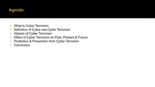  What is Cyber Terrorism
 Definition of Cyber war,Cyber Terrorism
 Attacks of Cyber Terrorism
 Effect of Cyber Terrorism on Past ,Present & Future
 Protection & Prevention from Cyber Terrorism
 Conclusion
 