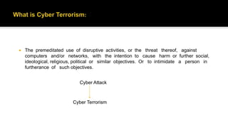  The premeditated use of disruptive activities, or the threat thereof, against
computers and/or networks, with the intention to cause harm or further social,
ideological, religious, political or similar objectives. Or to intimidate a person in
furtherance of such objectives.
Cyber Attack
Cyber Terrorism
 