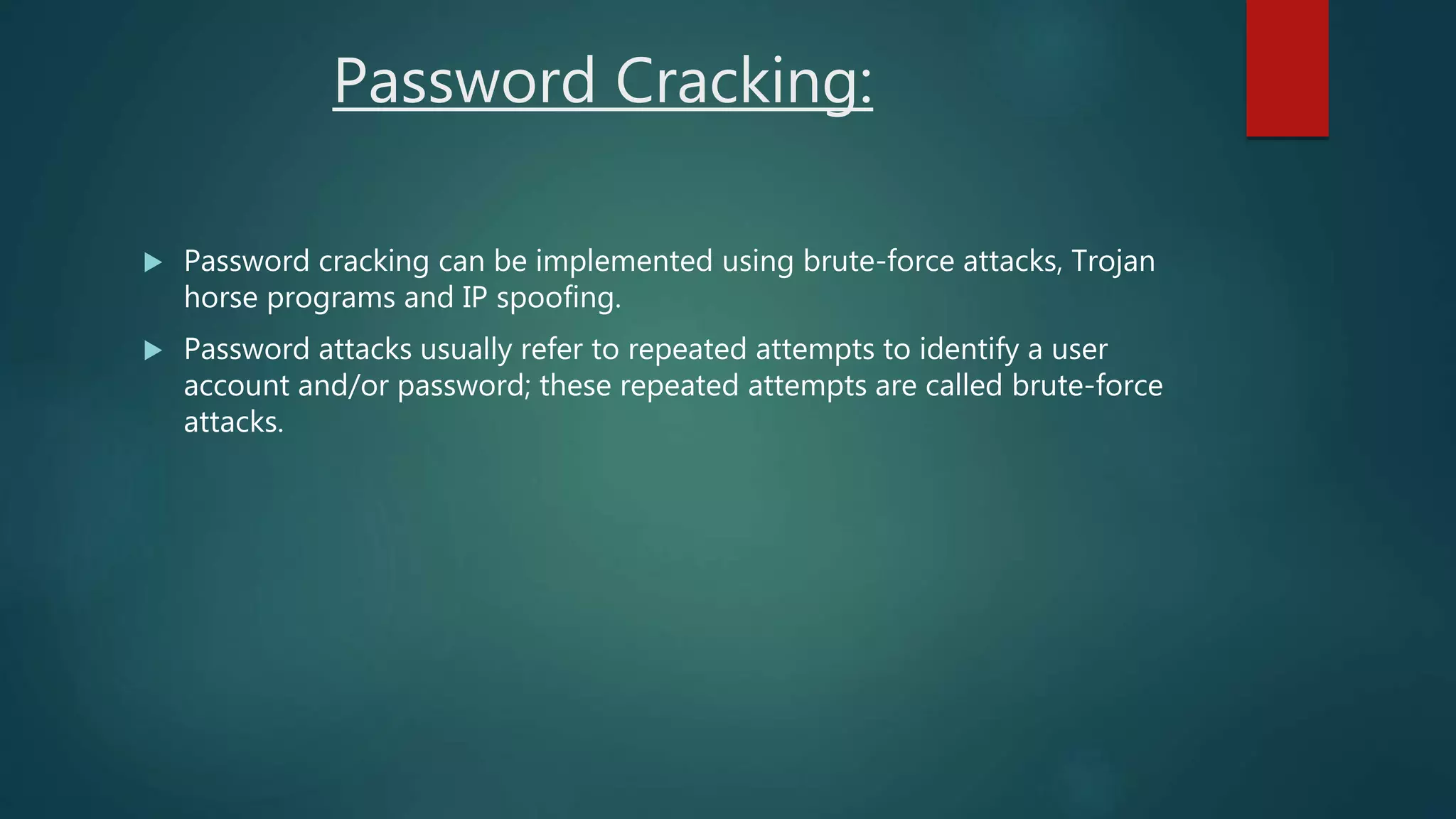 Password Cracking:
 Password cracking can be implemented using brute-force attacks, Trojan
horse programs and IP spoofing.
 Password attacks usually refer to repeated attempts to identify a user
account and/or password; these repeated attempts are called brute-force
attacks.
 