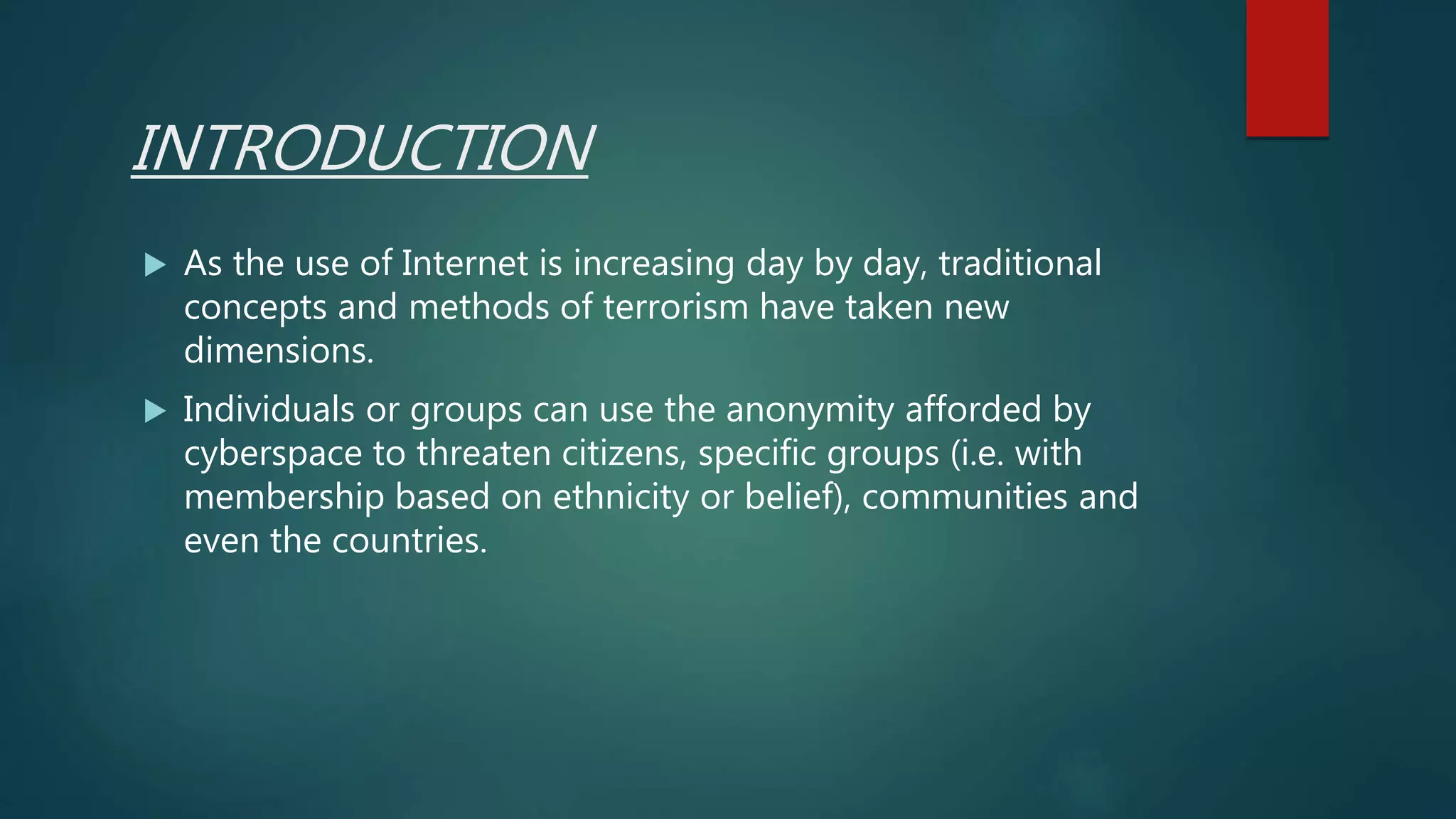 INTRODUCTION
 As the use of Internet is increasing day by day, traditional
concepts and methods of terrorism have taken new
dimensions.
 Individuals or groups can use the anonymity afforded by
cyberspace to threaten citizens, specific groups (i.e. with
membership based on ethnicity or belief), communities and
even the countries.
 