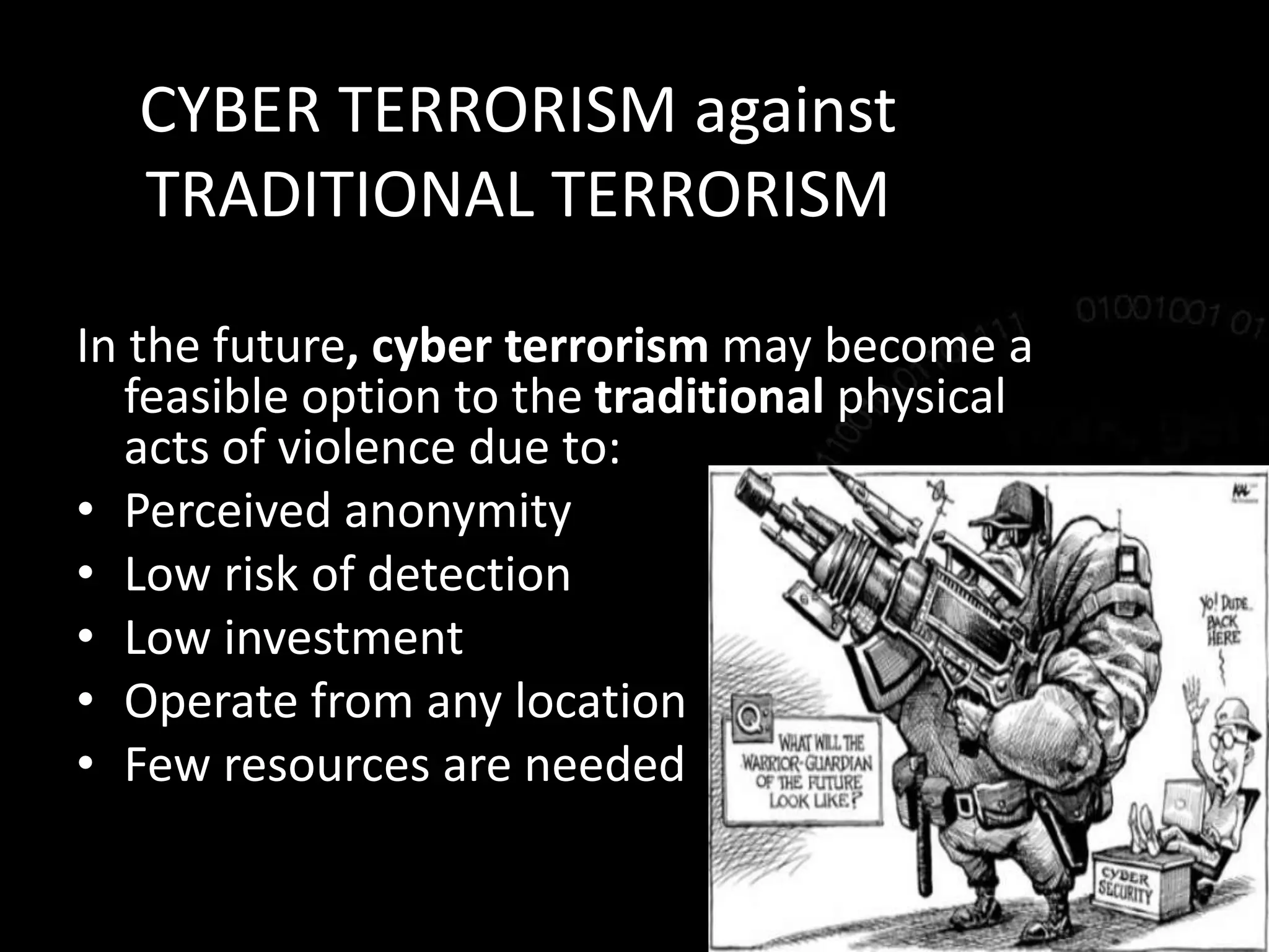 CYBER TERRORISM against
TRADITIONAL TERRORISM
In the future, cyber terrorism may become a
feasible option to the traditional physical
acts of violence due to:
• Perceived anonymity
• Low risk of detection
• Low investment
• Operate from any location
• Few resources are needed
 