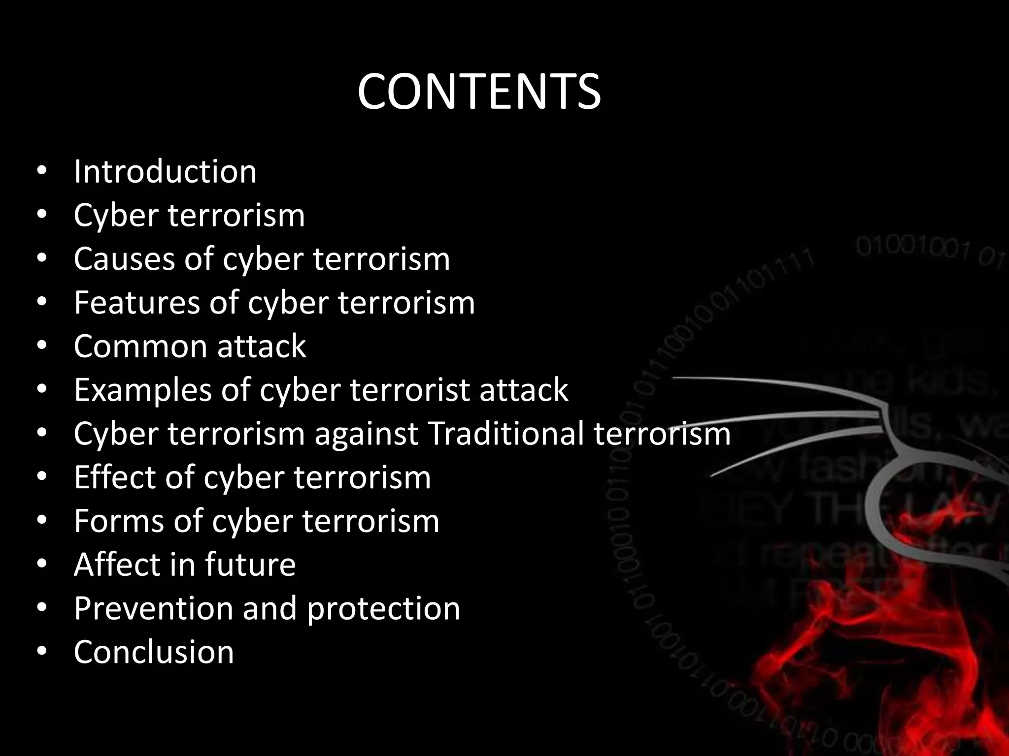 CONTENTS
• Introduction
• Cyber terrorism
• Causes of cyber terrorism
• Features of cyber terrorism
• Common attack
• Examples of cyber terrorist attack
• Cyber terrorism against Traditional terrorism
• Effect of cyber terrorism
• Forms of cyber terrorism
• Affect in future
• Prevention and protection
• Conclusion
 