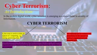 Cyber Terrorism:
An Introduction-
In the modern digital world, cyber terrorism is emerging as a major threat to security of
Information.
CYBER TERRORISM
Cyber term is used to relate all
aspects of computing. e.g.
storing ,protecting data.
The unlawful use of violence and
intimidation in the pursuit of
political ,organizational and
financial aims.
Cyber terrorism is the act of using digital knowledge to achieve the political,
organizational or financial goals by threatening and harming the civilians or
government.
 
