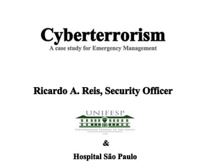 Cyberterrorism
   A case study for Emergency Management




Ricardo A. Reis, Security Officer




                     &
           Hospital São Paulo
 