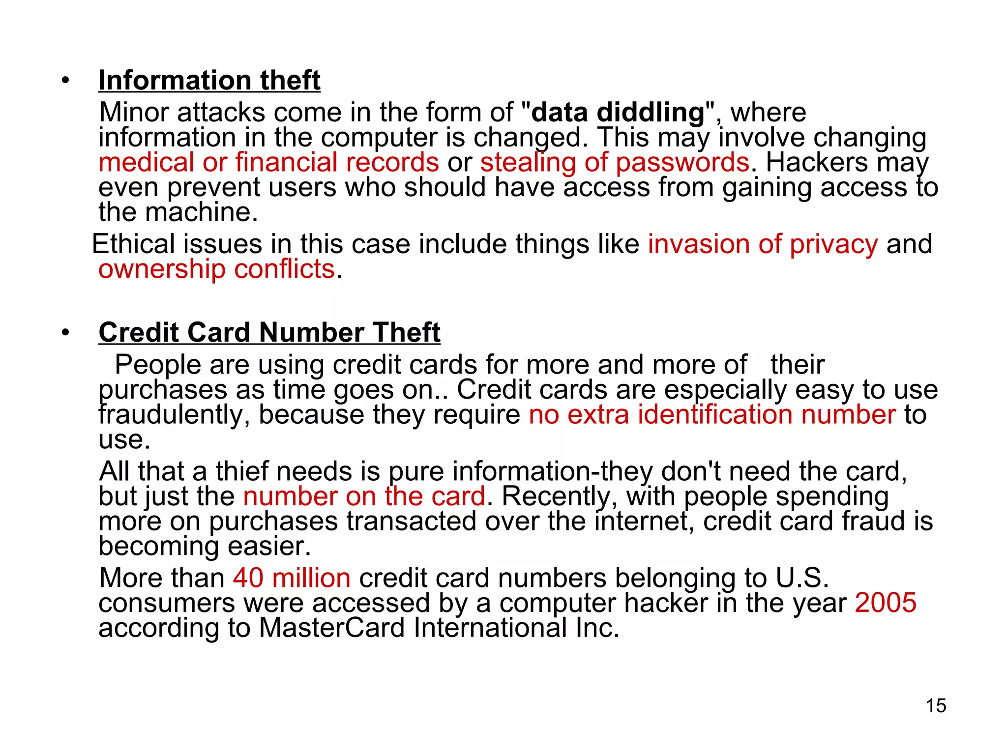 Information theft Minor attacks come in the form of &quot; data diddling &quot;, where information in the computer is changed. This may involve changing  medical or financial records  or  stealing of passwords . Hackers may even prevent users who should have access from gaining access to the machine. Ethical issues in this case include things like  invasion of privacy  and  ownership conflicts . Credit Card Number Theft People are using credit cards for more and more of  their purchases as time goes on.. Credit cards are especially easy to use fraudulently, because they require  no extra identification number  to use.  All that a thief needs is pure information-they don't need the card, but just the  number on the card . Recently, with people spending more on purchases transacted over the internet, credit card fraud is becoming easier.  More than  40 million  credit card numbers belonging to U.S. consumers were accessed by a computer hacker in the year  2005  according to MasterCard International Inc. 