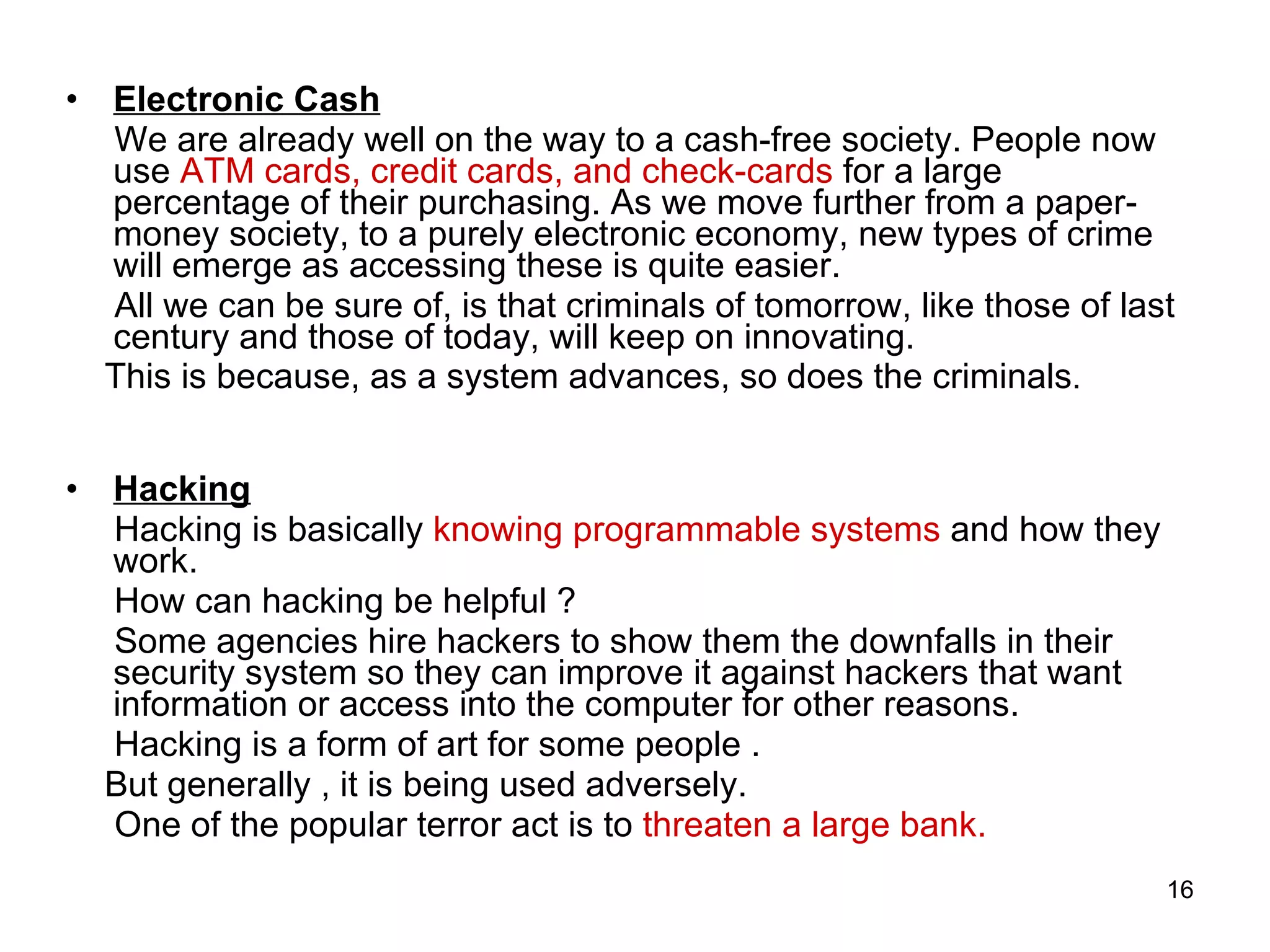 Electronic Cash We are already well on the way to a cash-free society. People now use  ATM cards, credit cards, and check-cards  for a large percentage of their purchasing. As we move further from a paper-money society, to a purely electronic economy, new types of crime will emerge as accessing these is quite easier. All we can be sure of, is that criminals of tomorrow, like those of last century and those of today, will keep on innovating.  This is because, as a system advances, so does the criminals . Hacking Hacking is basically  knowing programmable systems  and how they work.  How can hacking be helpful ? Some agencies hire hackers to show them the downfalls in their security system so they can improve it against hackers that want information or access into the computer for other reasons.  Hacking is a form of art for some people  . But generally , it is being used adversely. One of the popular terror act is to  threaten a large bank. 