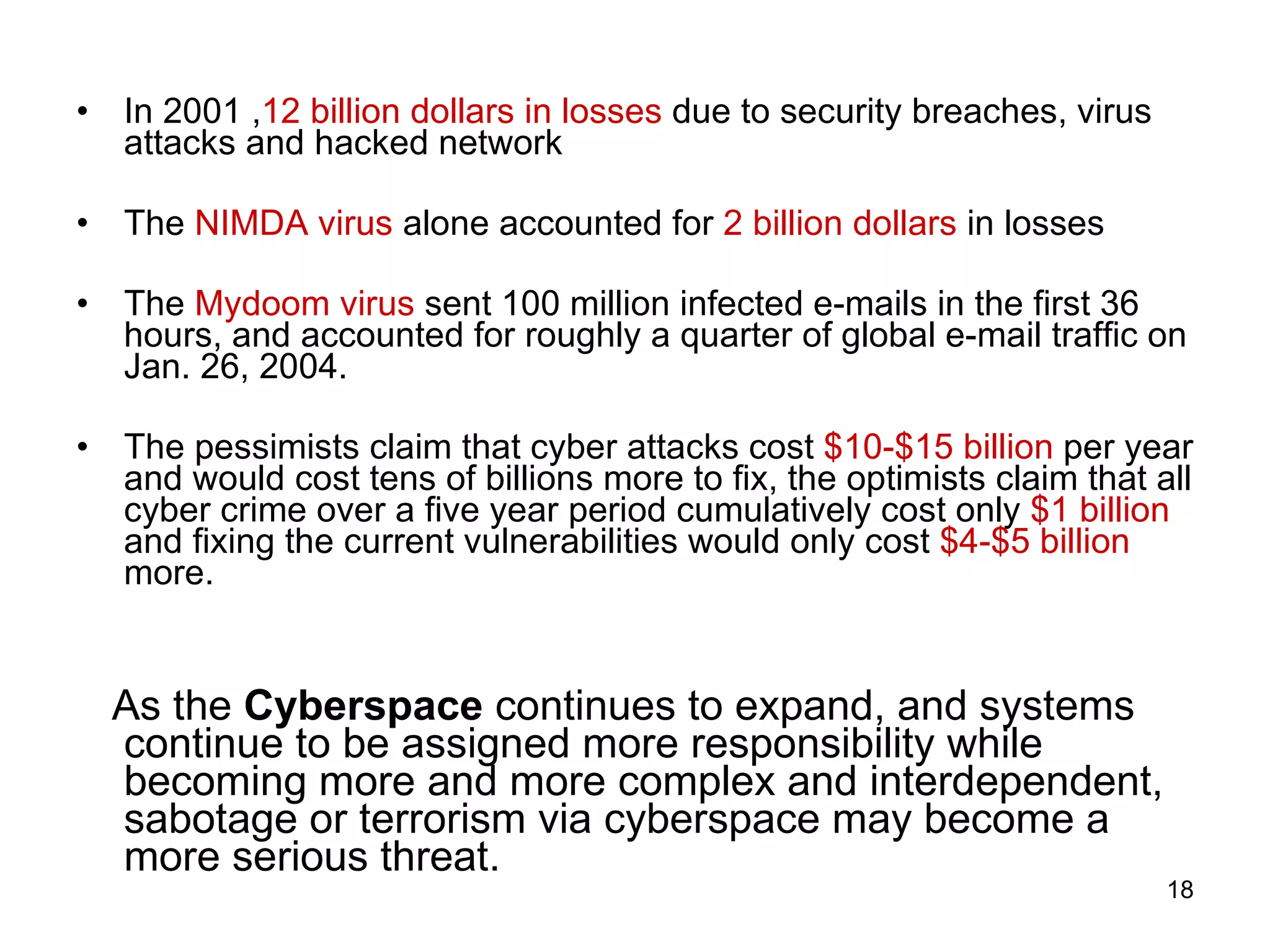 In 2001 , 12 billion dollars in losses  due to security breaches, virus attacks and hacked network The  NIMDA virus  alone accounted for  2 billion dollars  in losses The  Mydoom virus  sent 100 million infected e-mails in the first 36 hours, and accounted for roughly a quarter of global e-mail traffic on Jan. 26, 2004.  The pessimists claim that cyber attacks cost  $10-$15 billion  per year and would cost tens of billions more to fix, the optimists claim that all cyber crime over a five year period cumulatively cost only  $1 billion  and fixing the current vulnerabilities would only cost  $4-$5 billion  more. As the  Cyberspace  continues to expand, and systems continue to be assigned more responsibility while becoming more and more complex and interdependent, sabotage or terrorism via cyberspace may become a more serious threat.  