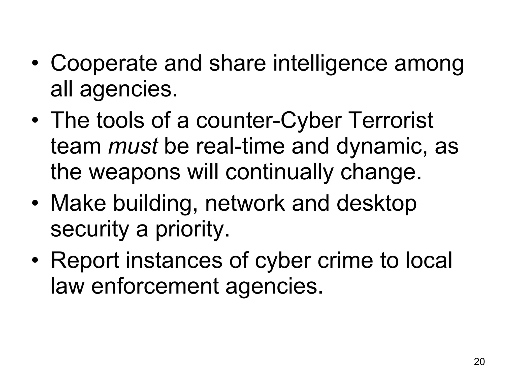Cooperate and share intelligence among all agencies. The tools of a counter-Cyber Terrorist team  must  be real-time and dynamic, as the weapons will continually change. Make building, network and desktop security a priority. Report instances of cyber crime to local law enforcement agencies. 