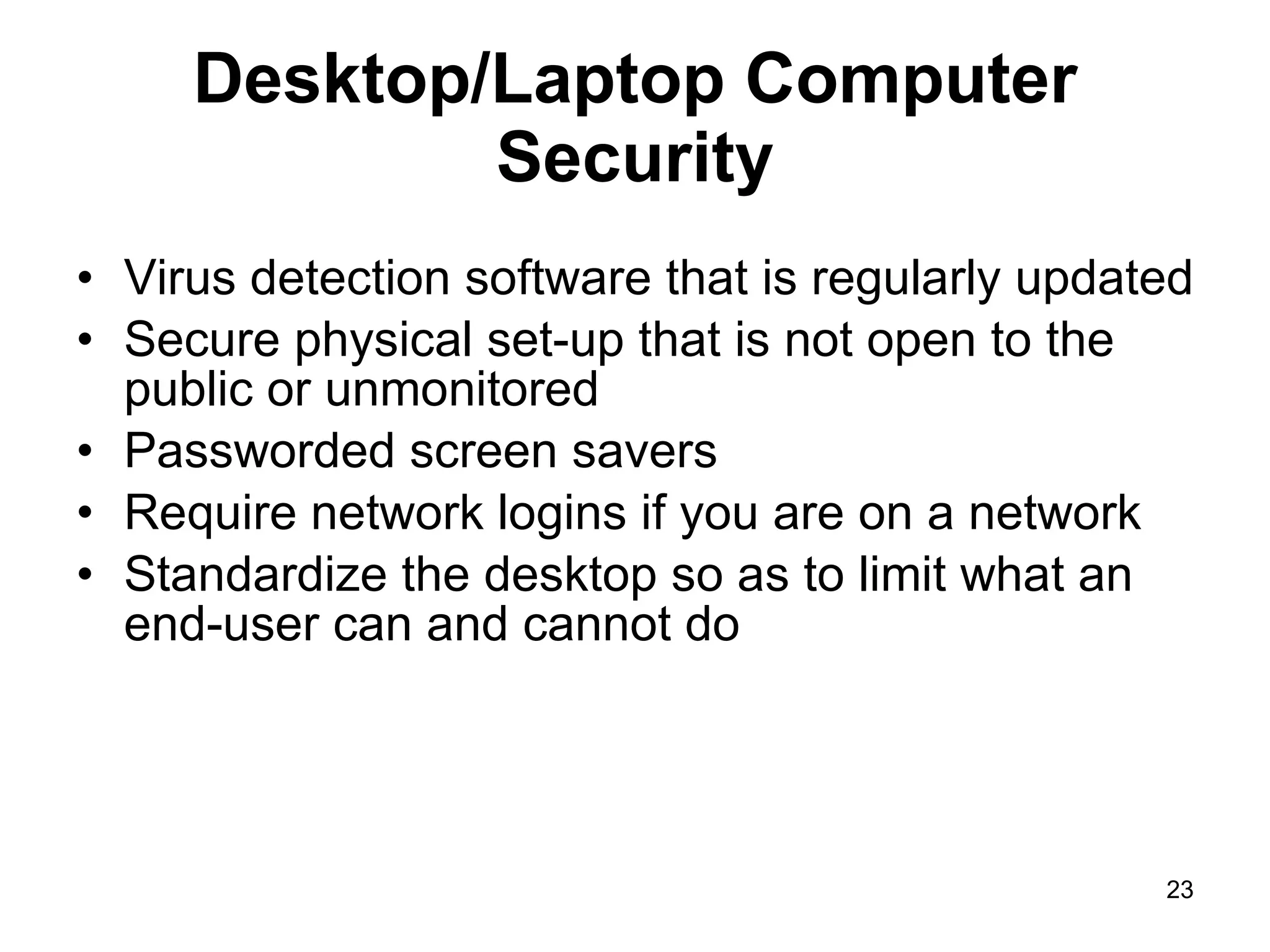 Desktop/Laptop Computer Security Virus detection software that is regularly updated Secure physical set-up that is not open to the public or unmonitored Passworded screen savers Require network logins if you are on a network Standardize the desktop so as to limit what an end-user can and cannot do 