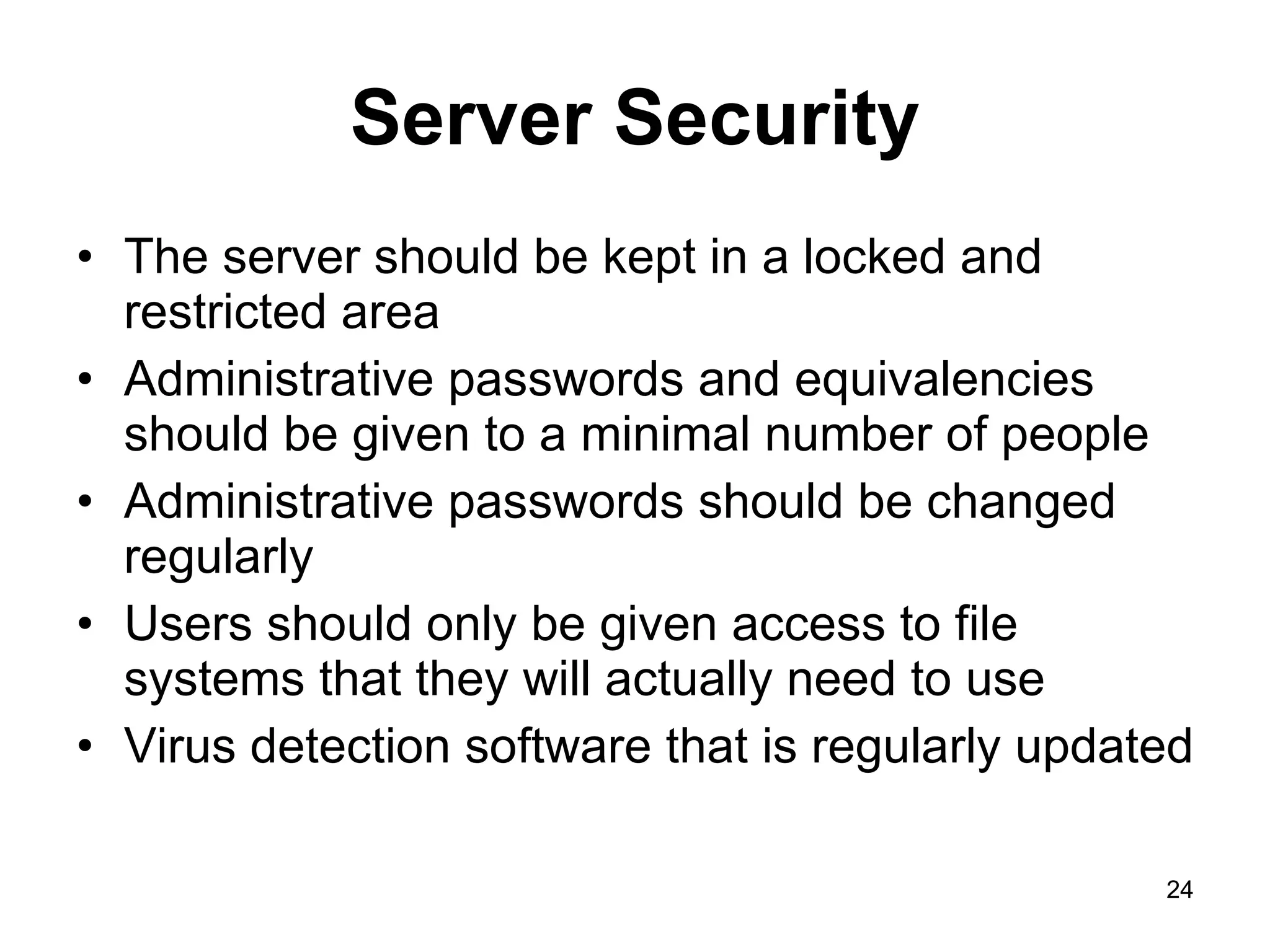Server Security The server should be kept in a locked and restricted area Administrative passwords and equivalencies should be given to a minimal number of people Administrative passwords should be changed regularly Users should only be given access to file systems that they will actually need to use Virus detection software that is regularly updated 