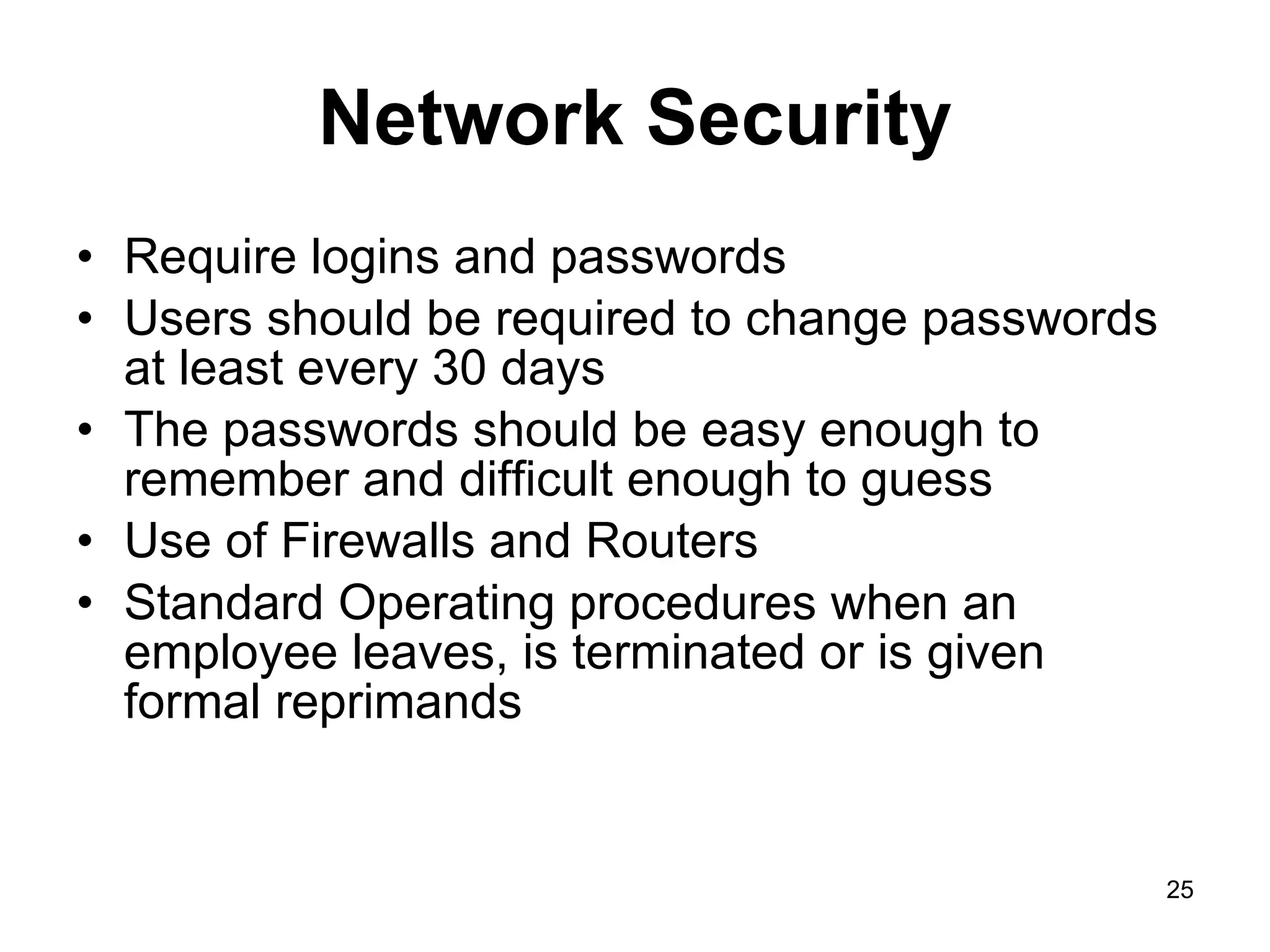 Network Security Require logins and passwords Users should be required to change passwords at least every 30 days The passwords should be easy enough to remember and difficult enough to guess Use of Firewalls and Routers Standard Operating procedures when an employee leaves, is terminated or is given formal reprimands 