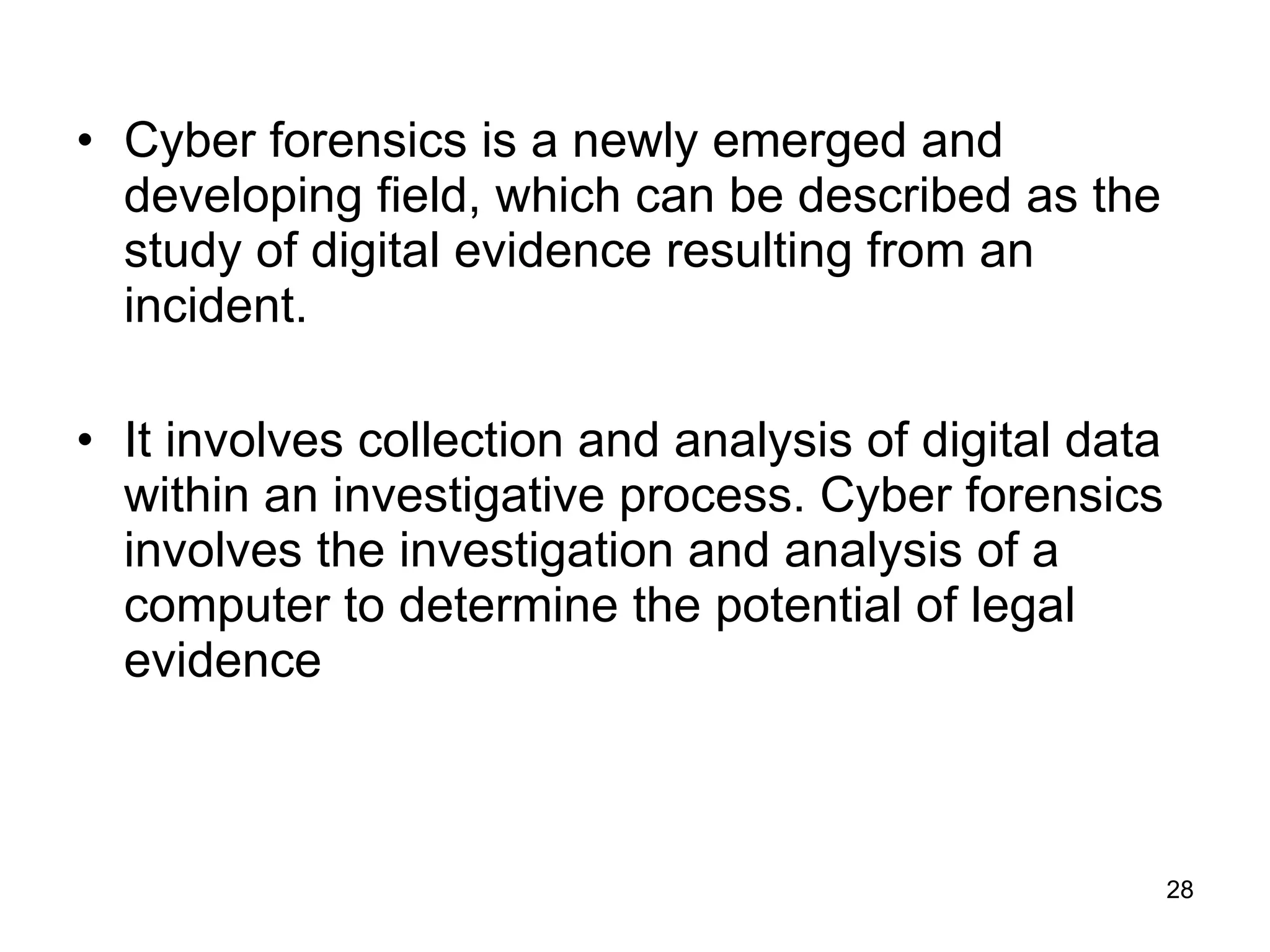Cyber forensics is a newly emerged and developing field, which can be described as the study of digital evidence resulting from an incident.  It involves collection and analysis of digital data within an investigative process. Cyber forensics involves the investigation and analysis of a computer to determine the potential of legal evidence  
