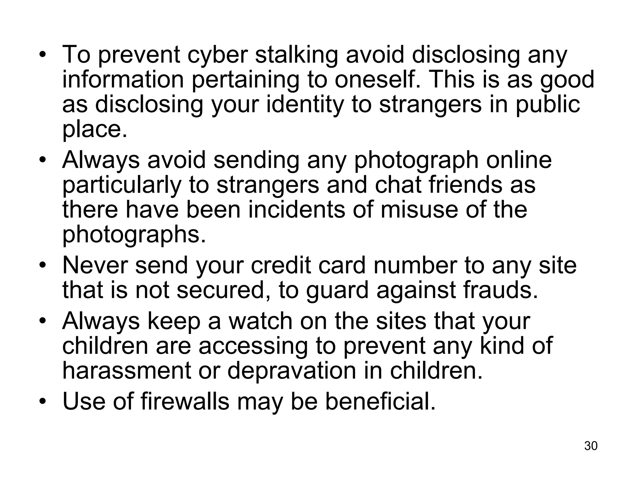 To prevent cyber stalking avoid disclosing any information pertaining to oneself. This is as good as disclosing your identity to strangers in public place. Always avoid sending any photograph online particularly to strangers and chat friends as there have been incidents of misuse of the photographs. Never send your credit card number to any site that is not secured, to guard against frauds. Always keep a watch on the sites that your children are accessing to prevent any kind of harassment or depravation in children. Use of firewalls may be beneficial. 