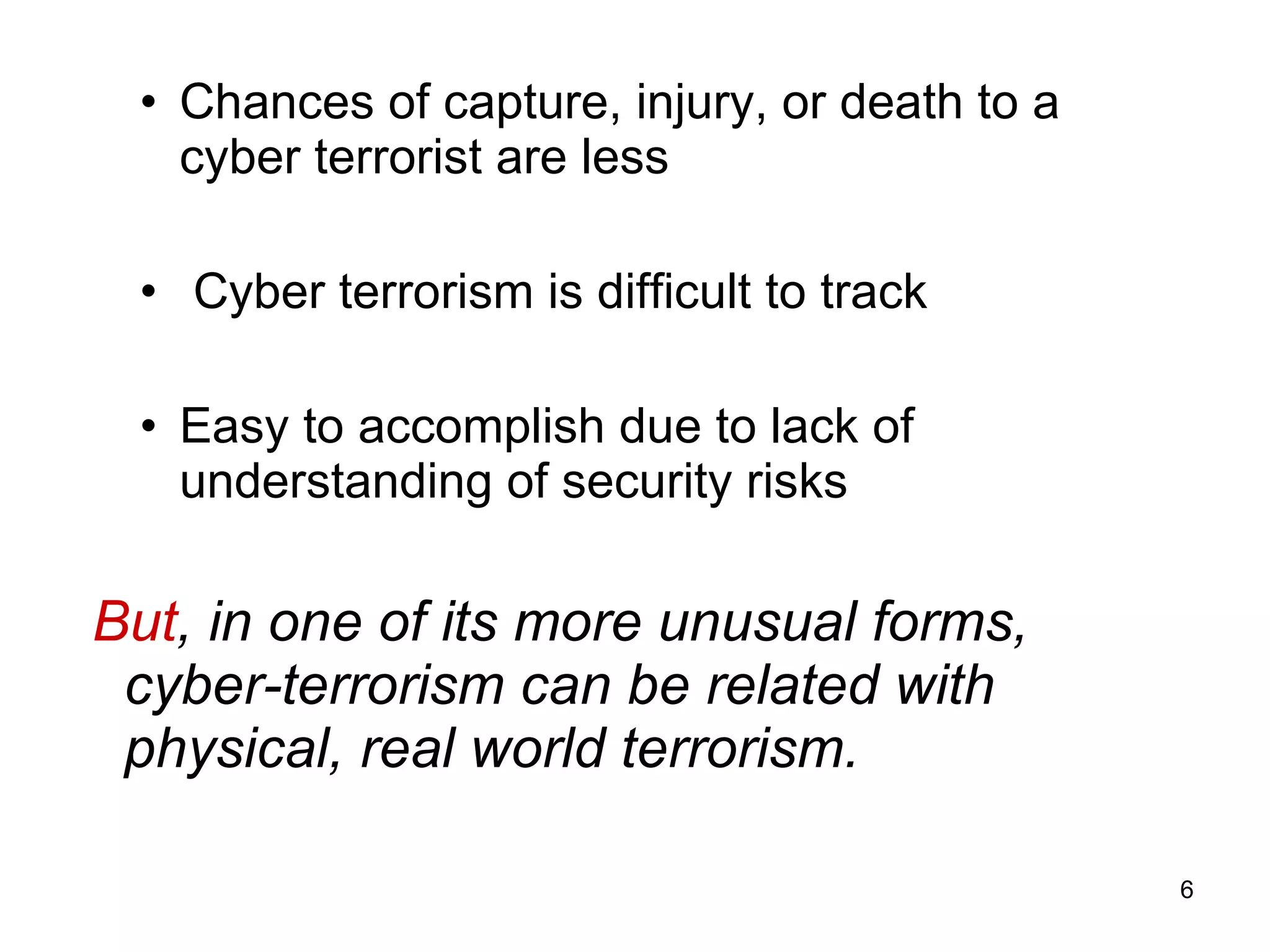 Chances of capture, injury, or death to a cyber terrorist are less Cyber terrorism is difficult to track  Easy to accomplish due to lack of understanding of security risks But , in one of its more unusual forms, cyber-terrorism can be related with physical, real world terrorism. 