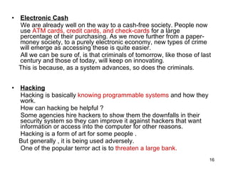 Electronic Cash We are already well on the way to a cash-free society. People now use  ATM cards, credit cards, and check-cards  for a large percentage of their purchasing. As we move further from a paper-money society, to a purely electronic economy, new types of crime will emerge as accessing these is quite easier. All we can be sure of, is that criminals of tomorrow, like those of last century and those of today, will keep on innovating.  This is because, as a system advances, so does the criminals . Hacking Hacking is basically  knowing programmable systems  and how they work.  How can hacking be helpful ? Some agencies hire hackers to show them the downfalls in their security system so they can improve it against hackers that want information or access into the computer for other reasons.  Hacking is a form of art for some people  . But generally , it is being used adversely. One of the popular terror act is to  threaten a large bank. 