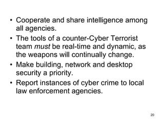 Cooperate and share intelligence among all agencies. The tools of a counter-Cyber Terrorist team  must  be real-time and dynamic, as the weapons will continually change. Make building, network and desktop security a priority. Report instances of cyber crime to local law enforcement agencies. 