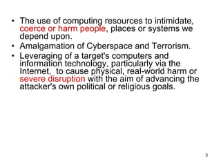 The use of computing resources to intimidate,  coerce or harm people , places or systems we depend upon. Amalgamation of Cyberspace and Terrorism. Leveraging of a target's computers and information technology, particularly via the Internet,  to cause physical, real-world harm or  severe disruption  with the aim of advancing the attacker's own political or religious goals.  