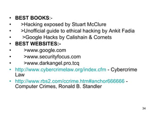 BEST BOOKS :- >Hacking exposed by Stuart McClure >Unofficial guide to ethical hacking by Ankit Fadia >Google Hacks by Calishain & Cornets BEST WEBSITES:-   >www.google.com >www.securityfocus.com >www.darkangel.pro.tcq http://www.cybercrimelaw.org/index.cfm  - Cybercrime Law  http://www.rbs2.com/ccrime.htm#anchor666666  - Computer Crimes, Ronald B. Standler  