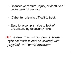 Chances of capture, injury, or death to a cyber terrorist are less Cyber terrorism is difficult to track  Easy to accomplish due to lack of understanding of security risks But , in one of its more unusual forms, cyber-terrorism can be related with physical, real world terrorism. 