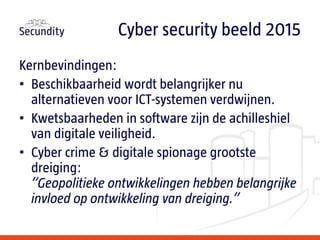 Kernbevindingen:
• Beschikbaarheid wordt belangrijker nu
alternatieven voor ICT-systemen verdwijnen.
• Kwetsbaarheden in software zijn de achilleshiel
van digitale veiligheid.
• Cyber crime & digitale spionage grootste
dreiging:
“Geopolitieke ontwikkelingen hebben belangrijke
invloed op ontwikkeling van dreiging.”
Cyber security beeld 2015
 