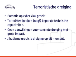 • Potentie op cyber vlak groeit.
• Terroristen hebben (nog!) beperkte technische
capaciteiten.
• Geen aanwijzingen voor concrete dreiging met
grote impact.
• Jihadisme grootste dreiging op dit moment.
Terroristische dreiging
 