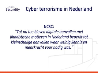 NCSC:
“Tot nu toe bleven digitale aanvallen met
jihadistische motieven in Nederland beperkt tot
kleinschalige aanvallen waar weinig kennis en
menskracht voor nodig was.”
Cyber terrorisme in Nederland
 