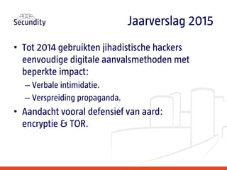 • Tot 2014 gebruikten jihadistische hackers
eenvoudige digitale aanvalsmethoden met
beperkte impact:
– Verbale intimidatie.
– Verspreiding propaganda.
• Aandacht vooral defensief van aard:
encryptie & TOR.
Jaarverslag 2015
 
