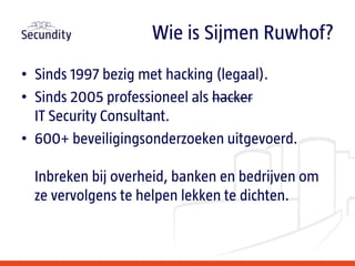 • Sinds 1997 bezig met hacking (legaal).
• Sinds 2005 professioneel als hacker
IT Security Consultant.
• 600+ beveiligingsonderzoeken uitgevoerd.
Inbreken bij overheid, banken en bedrijven om
ze vervolgens te helpen lekken te dichten.
Wie is Sijmen Ruwhof?
 