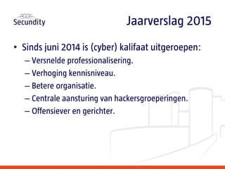 • Sinds juni 2014 is (cyber) kalifaat uitgeroepen:
– Versnelde professionalisering.
– Verhoging kennisniveau.
– Betere organisatie.
– Centrale aansturing van hackersgroeperingen.
– Offensiever en gerichter.
Jaarverslag 2015
 
