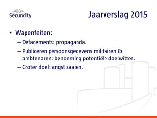• Wapenfeiten:
– Defacements: propaganda.
– Publiceren persoonsgegevens militairen &
ambtenaren: benoeming potentiële doelwitten.
– Groter doel: angst zaaien.
Jaarverslag 2015
 